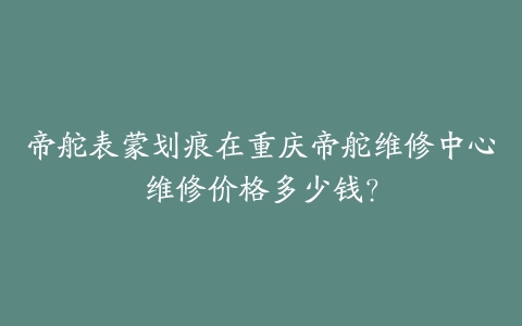 帝舵表蒙划痕在重庆帝舵维修中心维修价格多少钱？-保养之家