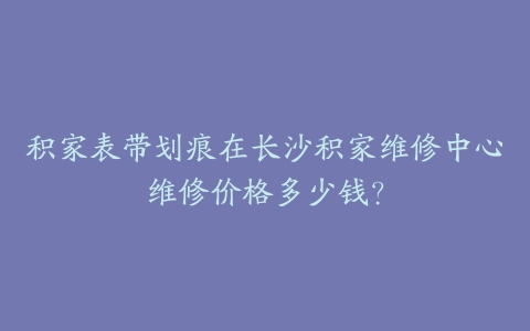 积家表带划痕在长沙积家维修中心维修价格多少钱？