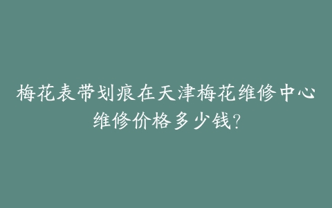 梅花表带划痕在天津梅花维修中心维修价格多少钱？-保养之家