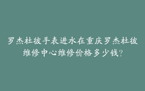 罗杰杜彼手表进水在重庆罗杰杜彼维修中心维修价格多少钱？-保养之家