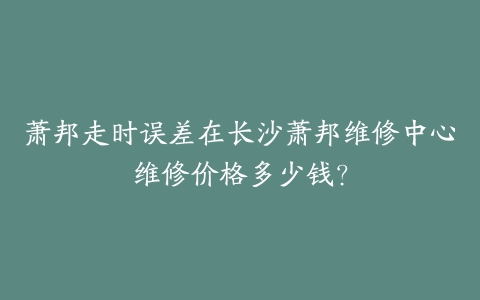 萧邦走时误差在长沙萧邦维修中心维修价格多少钱？-保养之家