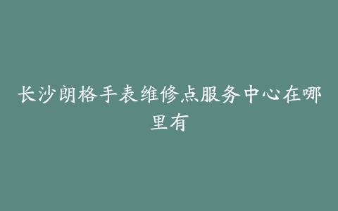 长沙朗格手表维修点服务中心在哪里有