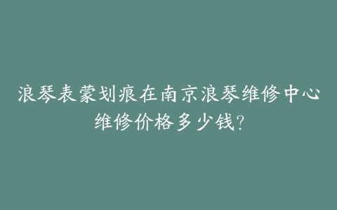 浪琴表蒙划痕在南京浪琴维修中心维修价格多少钱？-保养之家
