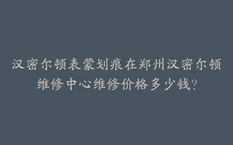 汉密尔顿表蒙划痕在郑州汉密尔顿维修中心维修价格多少钱？-保养之家
