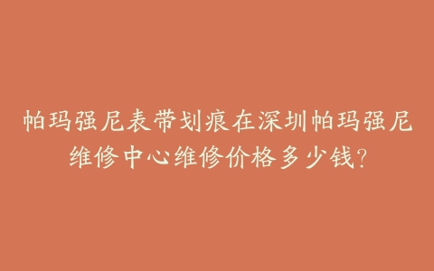 帕玛强尼表带划痕在深圳帕玛强尼维修中心维修价格多少钱？