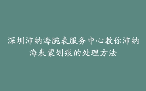 深圳沛纳海腕表服务中心教你沛纳海表蒙划痕的处理方法-保养之家