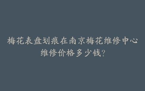 梅花表盘划痕在南京梅花维修中心维修价格多少钱？-保养之家
