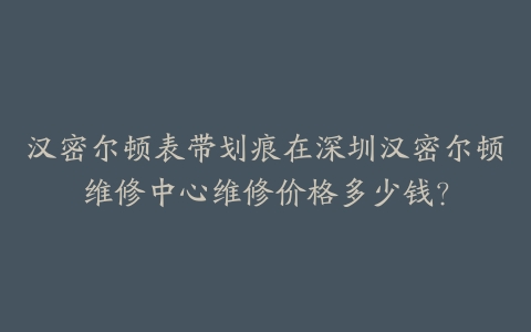 汉密尔顿表带划痕在深圳汉密尔顿维修中心维修价格多少钱？-保养之家