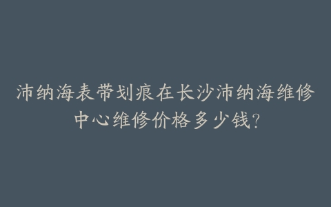 沛纳海表带划痕在长沙沛纳海维修中心维修价格多少钱？-保养之家