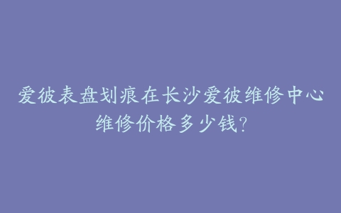 爱彼表盘划痕在长沙爱彼维修中心维修价格多少钱？