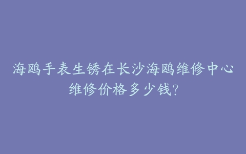 海鸥手表生锈在长沙海鸥维修中心维修价格多少钱？