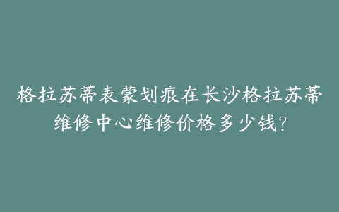 格拉苏蒂表蒙划痕在长沙格拉苏蒂维修中心维修价格多少钱？