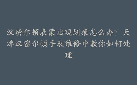 汉密尔顿表蒙出现划痕怎么办？天津汉密尔顿手表维修中教你如何处理-保养之家