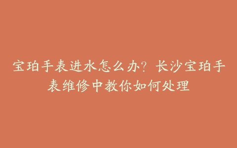 宝珀手表进水怎么办？长沙宝珀手表维修中教你如何处理-保养之家