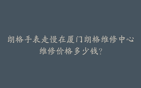 朗格手表走慢在厦门朗格维修中心维修价格多少钱？-保养之家