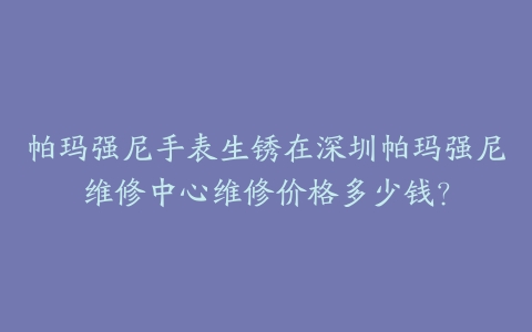 帕玛强尼手表生锈在深圳帕玛强尼维修中心维修价格多少钱？-保养之家