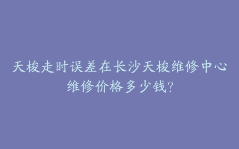 天梭走时误差在长沙天梭维修中心维修价格多少钱？