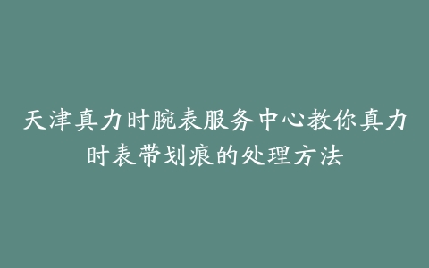 天津真力时腕表服务中心教你真力时表带划痕的处理方法-保养之家