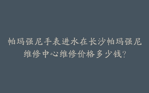 帕玛强尼手表进水在长沙帕玛强尼维修中心维修价格多少钱？