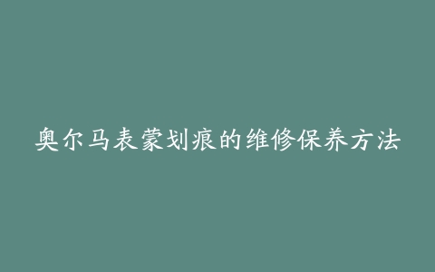 奥尔马表蒙划痕的维修保养方法-保养之家