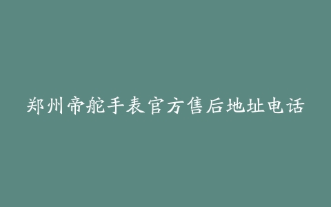 郑州帝舵手表官方售后地址电话