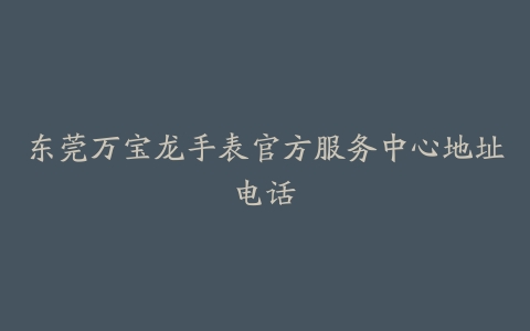 东莞万宝龙手表官方服务中心地址电话