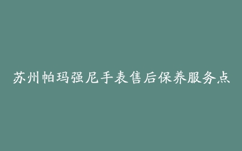 苏州帕玛强尼手表售后保养服务点-保养之家