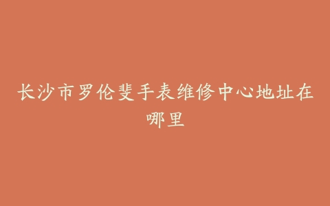 长沙市罗伦斐手表维修中心地址在哪里