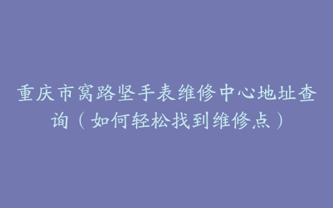 重庆市窝路坚手表维修中心地址查询（如何轻松找到维修点）