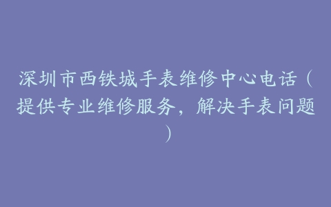 深圳市西铁城手表维修中心电话（提供专业维修服务，解决手表问题）