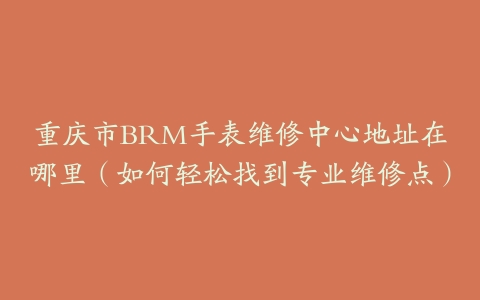 重庆市BRM手表维修中心地址在哪里（如何轻松找到专业维修点）