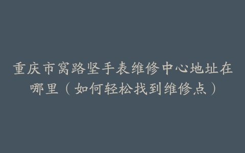 重庆市窝路坚手表维修中心地址在哪里（如何轻松找到维修点）