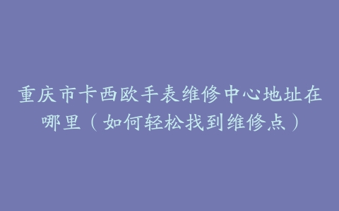 重庆市卡西欧手表维修中心地址在哪里（如何轻松找到维修点）