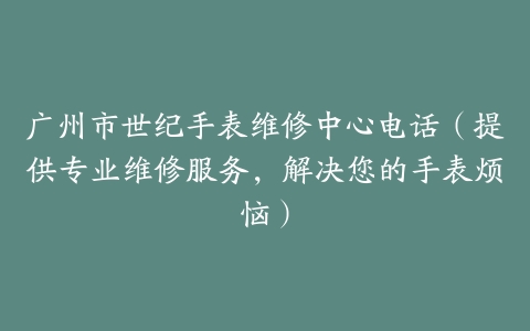 广州市世纪手表维修中心电话（提供专业维修服务，解决您的手表烦恼）