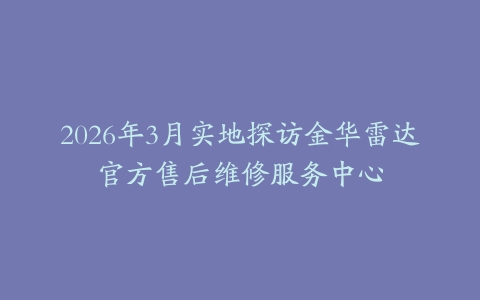 2026年3月实地探访金华雷达官方售后维修服务中心