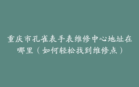 重庆市孔雀表手表维修中心地址在哪里（如何轻松找到维修点）