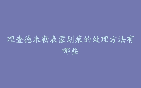 理查德米勒表蒙划痕的处理方法有哪些-保养之家 理查德米勒表蒙划痕的处理方法有哪些-保养之家