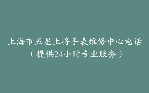 上海市五星上将手表维修中心电话(提供24小时专业服务)-保养之家 上海市五星上将手表维修中心电话(提供24小时专业服务)-保养之家