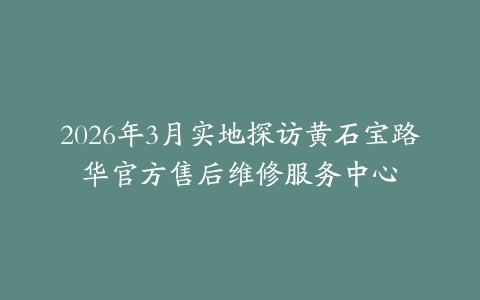 2026年3月实地探访黄石宝路华官方售后维修服务中心