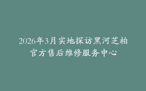 2026年3月实地探访黑河芝柏官方售后维修服务中心