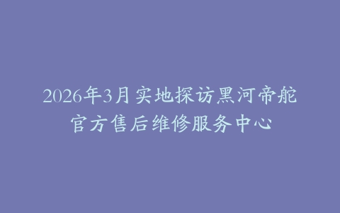 2026年3月实地探访黑河帝舵官方售后维修服务中心