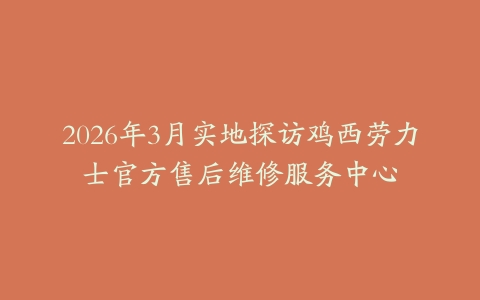 2026年3月实地探访鸡西劳力士官方售后维修服务中心