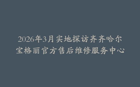 2026年3月实地探访齐齐哈尔宝格丽官方售后维修服务中心