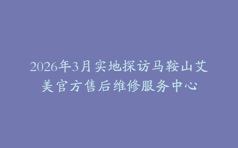 2026年3月实地探访马鞍山艾美官方售后维修服务中心