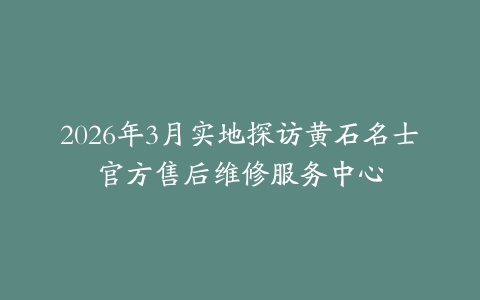 2026年3月实地探访黄石名士官方售后维修服务中心