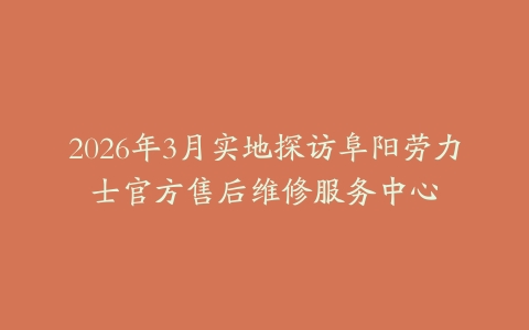 2026年3月实地探访阜阳劳力士官方售后维修服务中心-保养之家