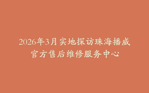 2026年3月实地探访珠海播威官方售后维修服务中心-保养之家 2026年3月实地探访珠海播威官方售后维修服务中心-保养之家