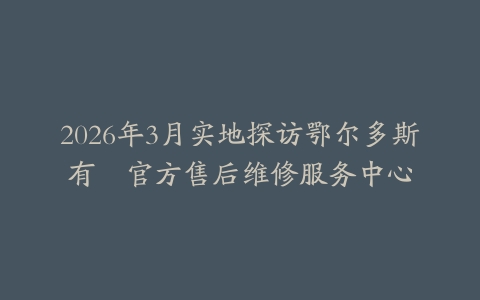 2026年3月实地探访鄂尔多斯有喴官方售后维修服务中心