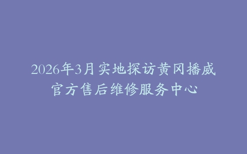 2026年3月实地探访黄冈播威官方售后维修服务中心