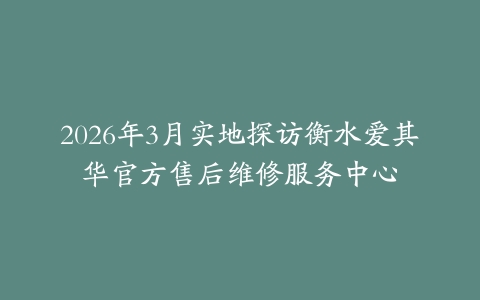 2026年3月实地探访衡水爱其华官方售后维修服务中心